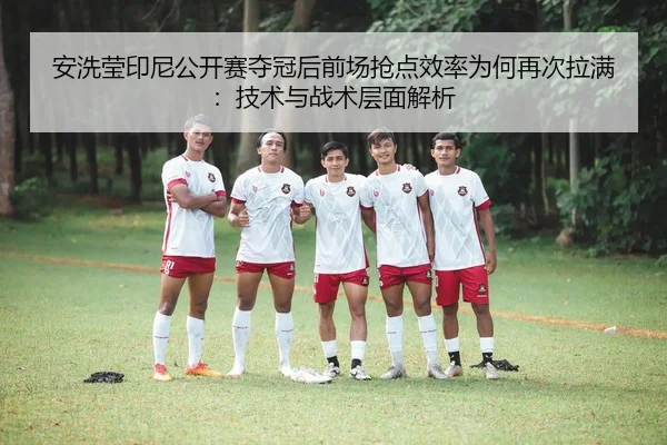 安洗莹印尼公开赛夺冠后前场抢点效率为何再次拉满：技术与战术层面解析
