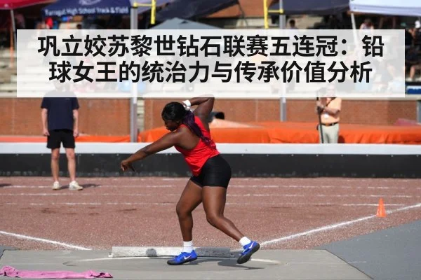 巩立姣苏黎世钻石联赛五连冠:铅球女王的统治力与传承价值分析